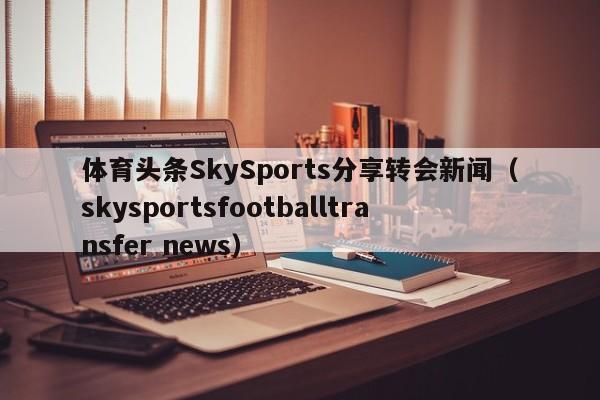 体育头条SkySports分享转会新闻（skysportsfootballtransfer news）