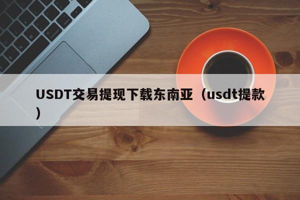 USDT交易提现下载东南亚（usdt提款）