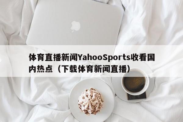 体育直播新闻YahooSports收看国内热点（下载体育新闻直播）