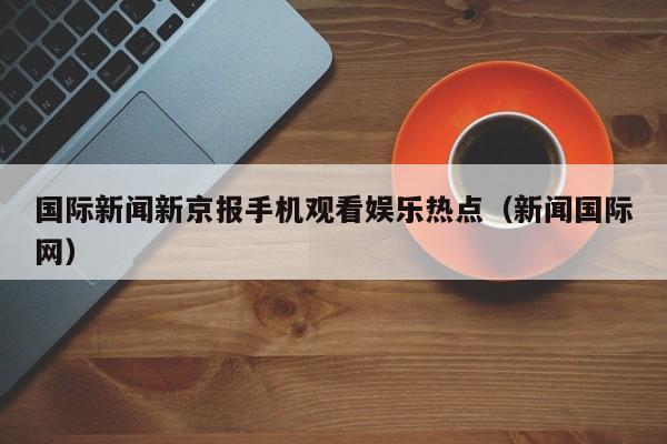 国际新闻新京报手机观看娱乐热点（新闻国际网）