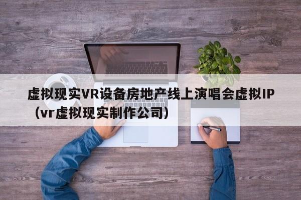 虚拟现实VR设备房地产线上演唱会虚拟IP（vr虚拟现实制作公司）