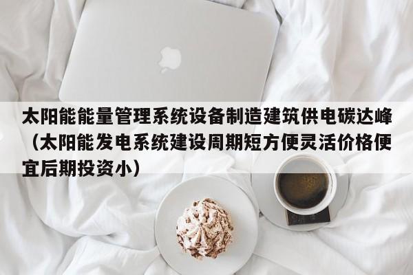 太阳能能量管理系统设备制造建筑供电碳达峰（太阳能发电系统建设周期短方便灵活价格便宜后期投资小）