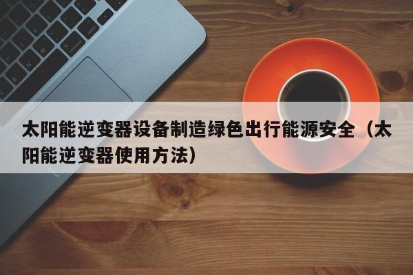 太阳能逆变器设备制造绿色出行能源安全（太阳能逆变器使用方法）