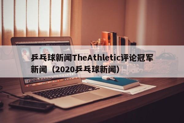 乒乓球新闻TheAthletic评论冠军新闻（2020乒乓球新闻）