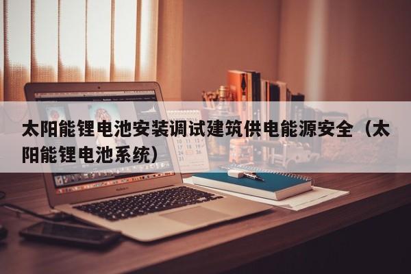太阳能锂电池安装调试建筑供电能源安全（太阳能锂电池系统）