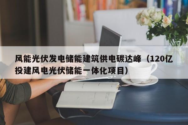 风能光伏发电储能建筑供电碳达峰（120亿投建风电光伏储能一体化项目）