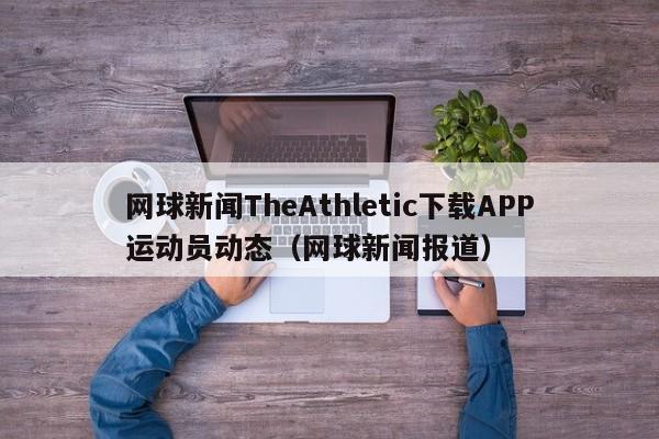 网球新闻TheAthletic下载APP运动员动态（网球新闻报道）