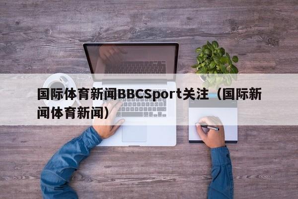 国际体育新闻BBCSport关注（国际新闻体育新闻）