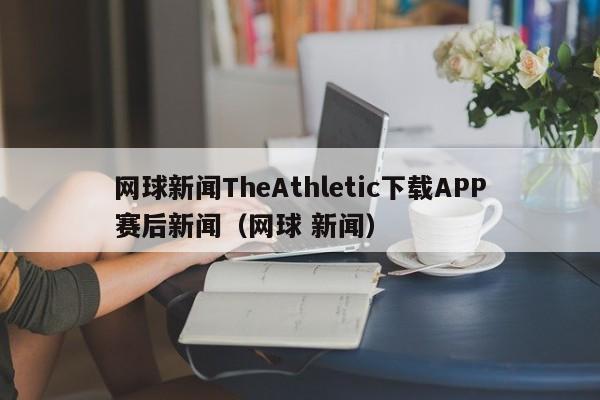 网球新闻TheAthletic下载APP赛后新闻（网球 新闻）