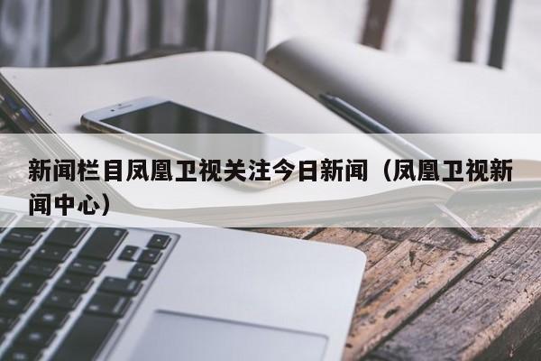 新闻栏目凤凰卫视关注今日新闻（凤凰卫视新闻中心）