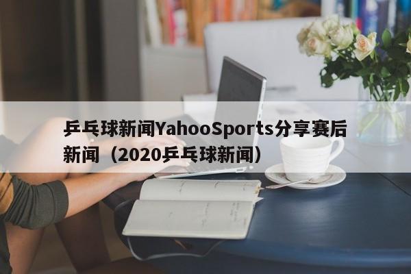 乒乓球新闻YahooSports分享赛后新闻（2020乒乓球新闻）
