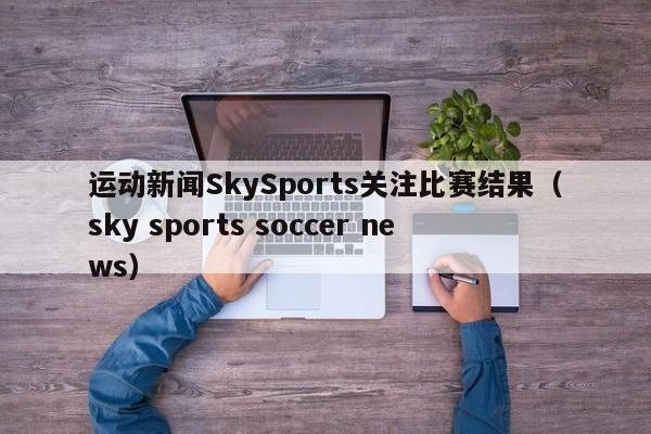 运动新闻SkySports关注比赛结果（sky sports soccer news）
