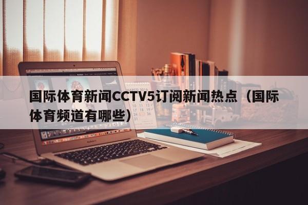 国际体育新闻CCTV5订阅新闻热点（国际体育频道有哪些）