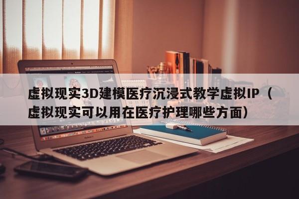 虚拟现实3D建模医疗沉浸式教学虚拟IP（虚拟现实可以用在医疗护理哪些方面）