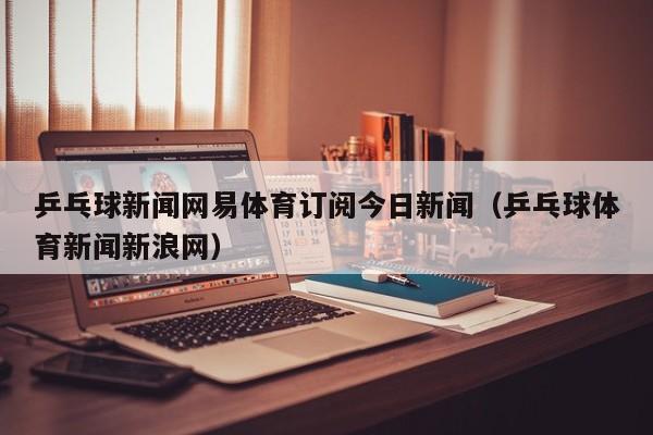 乒乓球新闻网易体育订阅今日新闻（乒乓球体育新闻新浪网）