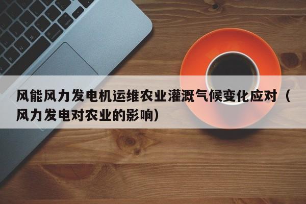 风能风力发电机运维农业灌溉气候变化应对（风力发电对农业的影响）