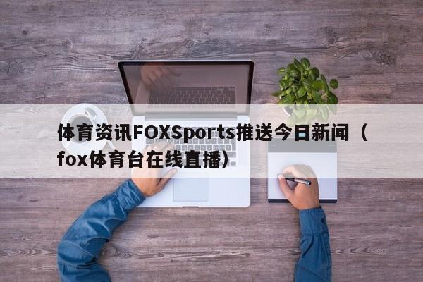 体育资讯FOXSports推送今日新闻（fox体育台在线直播）