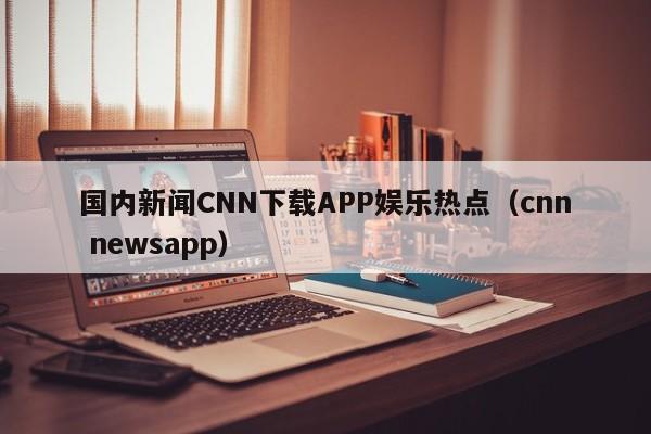 国内新闻CNN下载APP娱乐热点（cnn newsapp）