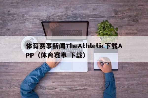 体育赛事新闻TheAthletic下载APP（体育赛事 下载）