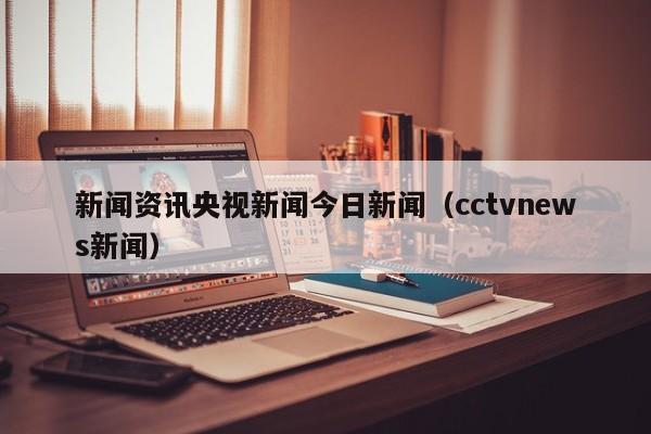 新闻资讯央视新闻今日新闻（cctvnews新闻）