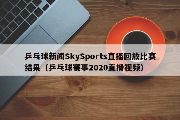 乒乓球新闻SkySports直播回放比赛结果（乒乓球赛事2020直播视频）