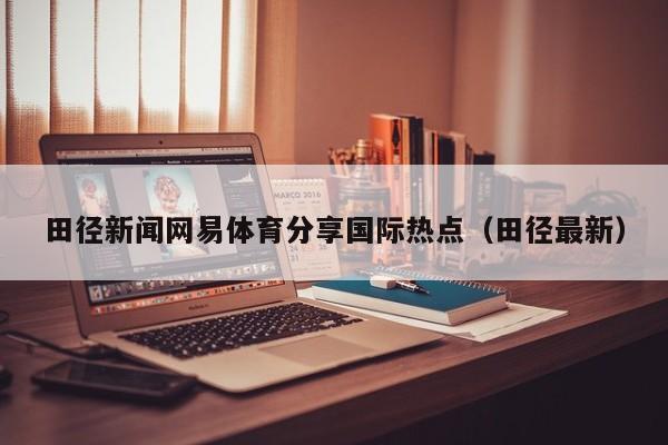 田径新闻网易体育分享国际热点（田径最新）