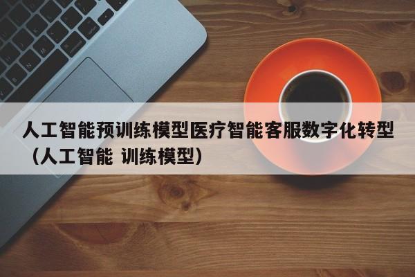 人工智能预训练模型医疗智能客服数字化转型（人工智能 训练模型）