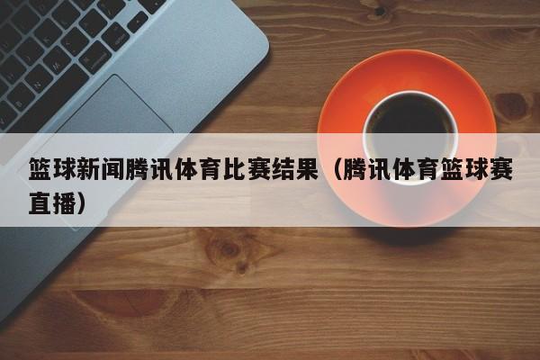 篮球新闻腾讯体育比赛结果（腾讯体育篮球赛直播）