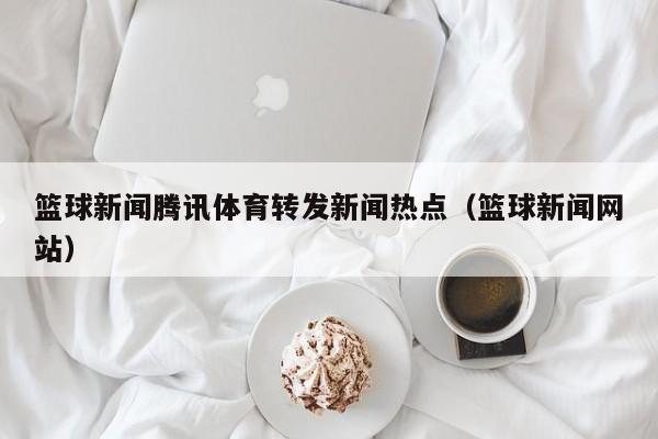篮球新闻腾讯体育转发新闻热点（篮球新闻网站）