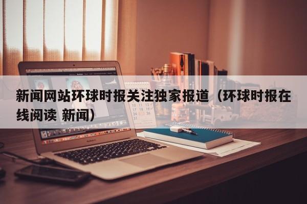 新闻网站环球时报关注独家报道（环球时报在线阅读 新闻）