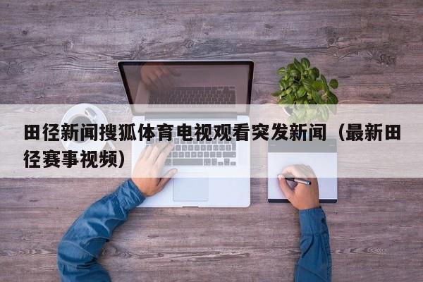 田径新闻搜狐体育电视观看突发新闻(最新田径赛事视频)