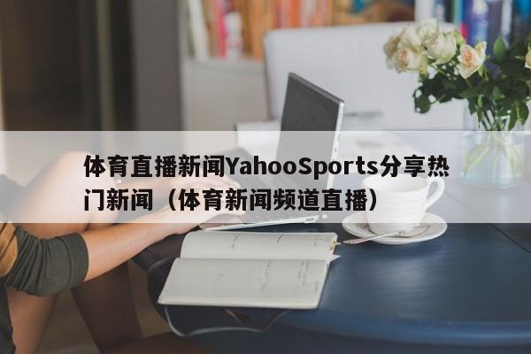 体育直播新闻YahooSports分享热门新闻(体育新闻频道直播)