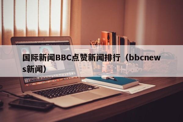 国际新闻BBC点赞新闻排行(bbcnews新闻)