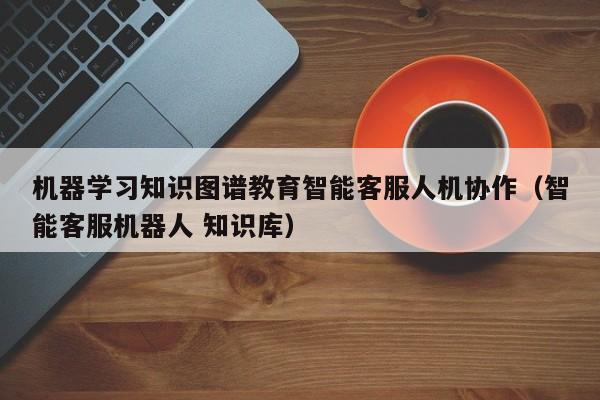 机器学习知识图谱教育智能客服人机协作（智能客服机器人 知识库）
