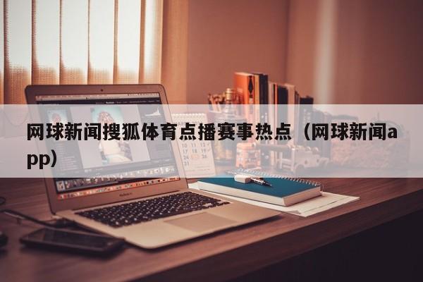网球新闻搜狐体育点播赛事热点(网球新闻app)