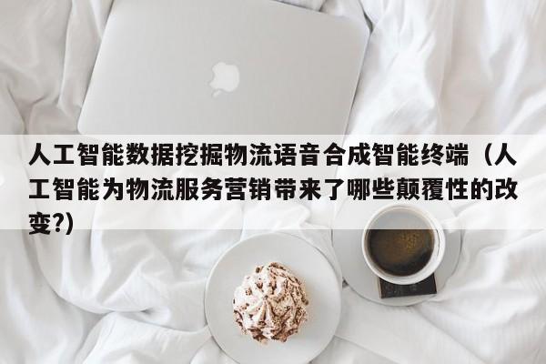人工智能数据挖掘物流语音合成智能终端(人工智能为物流服务营销带来了哪些颠覆性的改变?)