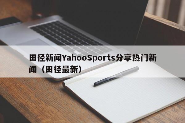 田径新闻YahooSports分享热门新闻(田径最新)