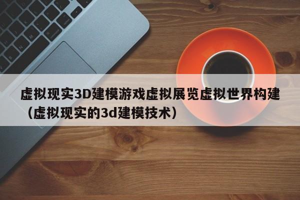 虚拟现实3D建模游戏虚拟展览虚拟世界构建(虚拟现实的3d建模技术)