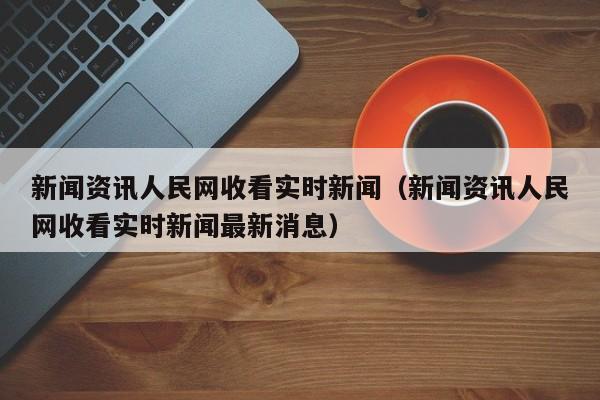 新闻资讯人民网收看实时新闻(新闻资讯人民网收看实时新闻最新消息)