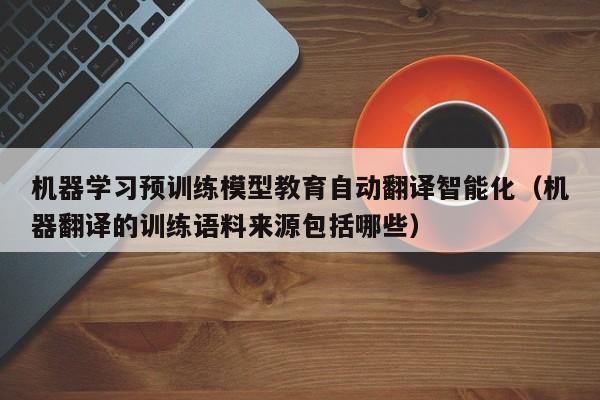 机器学习预训练模型教育自动翻译智能化(机器翻译的训练语料来源包括哪些)