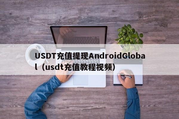 USDT充值提现AndroidGlobal(usdt充值教程视频)
