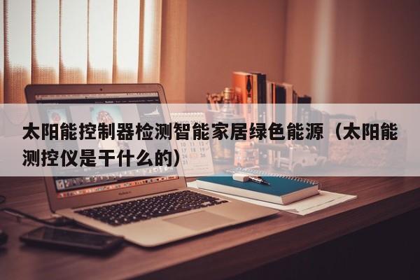 太阳能控制器检测智能家居绿色能源（太阳能测控仪是干什么的）