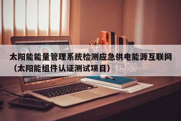 太阳能能量管理系统检测应急供电能源互联网(太阳能组件认证测试项目)