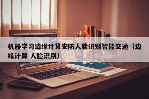 机器学习边缘计算安防人脸识别智能交通(边缘计算 人脸识别)