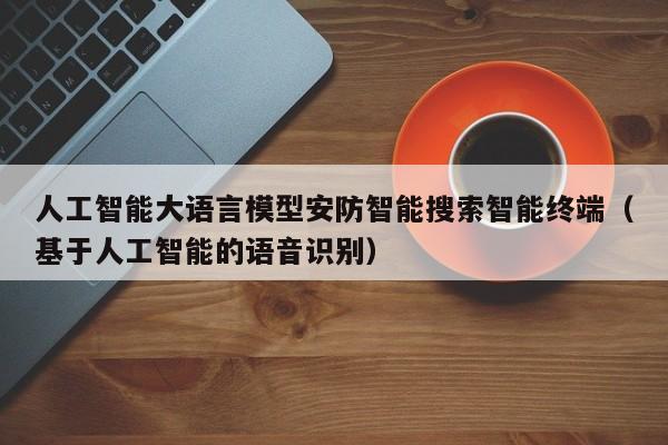 人工智能大语言模型安防智能搜索智能终端(基于人工智能的语音识别)