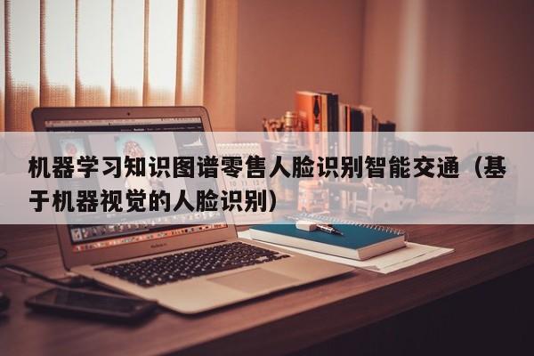 机器学习知识图谱零售人脸识别智能交通(基于机器视觉的人脸识别)