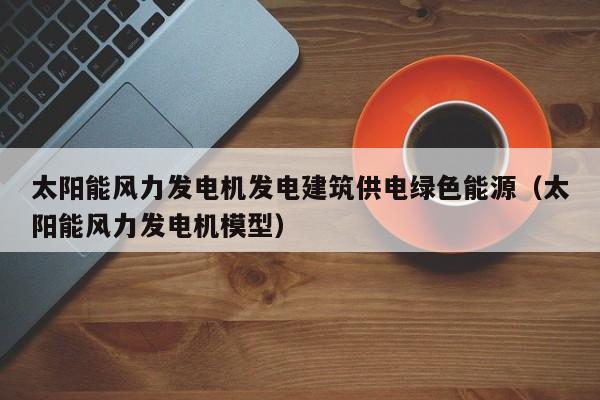太阳能风力发电机发电建筑供电绿色能源(太阳能风力发电机模型)
