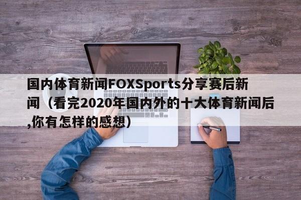 国内体育新闻FOXSports分享赛后新闻(看完2020年国内外的十大体育新闻后,你有怎样的感想)