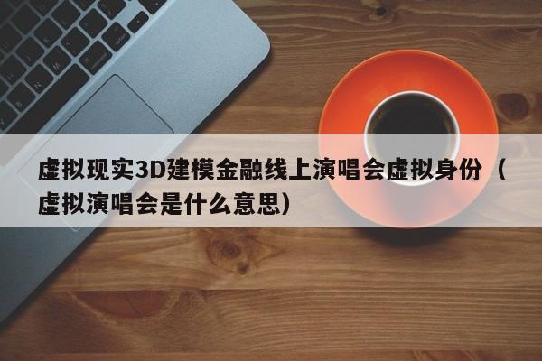 虚拟现实3D建模金融线上演唱会虚拟身份(虚拟演唱会是什么意思)