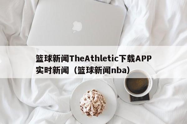 篮球新闻TheAthletic下载APP实时新闻(篮球新闻nba)